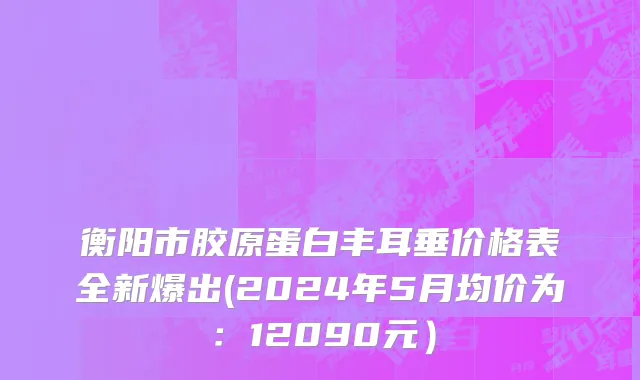 衡阳市胶原蛋白丰耳垂价格表全新爆出(2024年5月均价为：12090元）