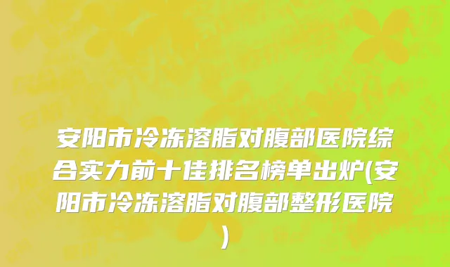 安阳市冷冻溶脂对腹部医院综合实力前十佳排名榜单出炉(安阳市冷冻溶脂对腹部整形医院)
