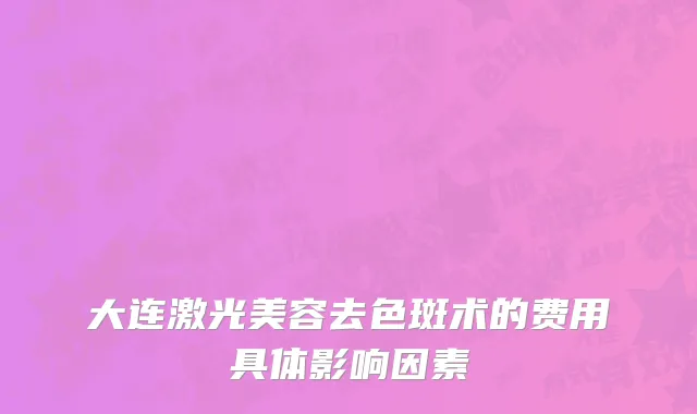 大连激光美容去色斑术的费用具体影响因素