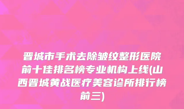 晋城市手术去除皱纹整形医院前十佳排名榜专业机构上线(山西晋城黄战医疗美容诊所排行榜前三)