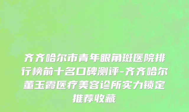 齐齐哈尔市青年眼角斑医院排行榜前十名口碑测评-齐齐哈尔董玉霞医疗美容诊所实力锁定推荐收藏