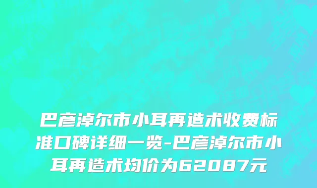 巴彦淖尔市小耳再造术收费标准口碑详细一览-巴彦淖尔市小耳再造术均价为62087元
