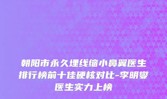 朝阳市永久埋线缩小鼻翼医生排行榜前十佳硬核对比-李明燮医生实力上榜