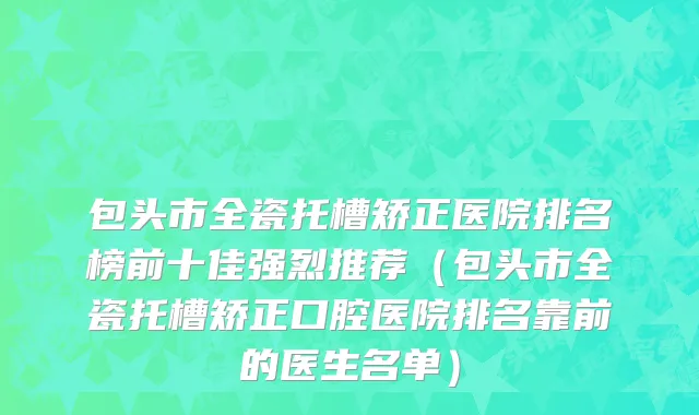 包头市全瓷托槽矫正医院排名榜前十佳强烈推荐（包头市全瓷托槽矫正口腔医院排名靠前的医生名单）