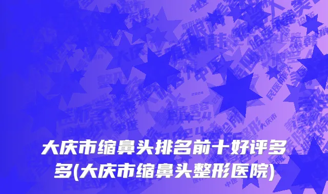 大庆市缩鼻头排名前十好评多多(大庆市缩鼻头整形医院)