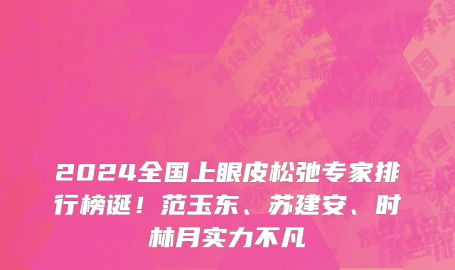 2024全国上眼皮松弛专家排行榜诞!范玉东、苏建安、时林月实力不凡