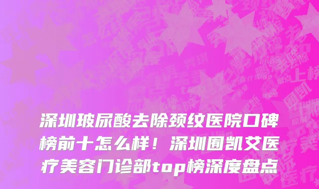 深圳玻尿酸去除颈纹医院口碑榜前十怎么样!深圳囿凯艾医疗美容门诊部top榜深度盘点