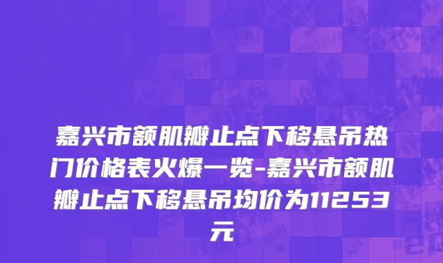 嘉兴市额肌瓣止点下移悬吊热门价格表火爆一览-嘉兴市额肌瓣止点下移悬吊均价为11253元