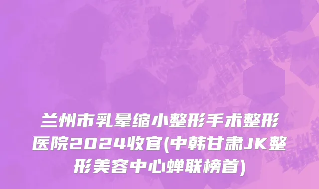 兰州市乳晕缩小整形手术整形医院2024收官(中韩甘肃JK整形美容中心蝉联榜首)