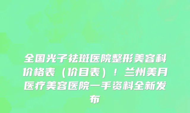 全国光子祛斑医院整形美容科价格表(价目表)!兰州美月医疗美容医院一手资料全新发布