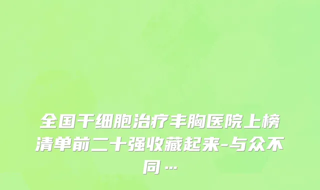 全国干细胞治疗丰胸医院上榜清单前二十强收藏起来-与众不同…