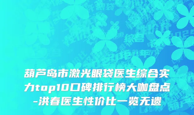 葫芦岛市激光眼袋医生综合实力top10口碑排行榜大咖盘点-洪春医生性价比一览无遗
