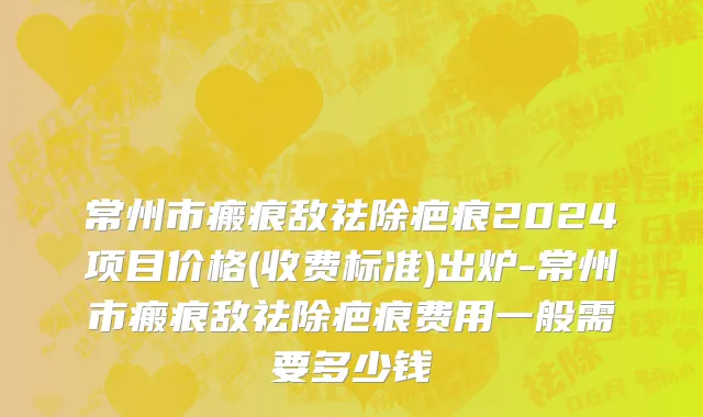 常州市瘢痕敌祛除疤痕2024项目价格(收费标准)出炉-常州市瘢痕敌祛除疤痕费用一般需要多少钱