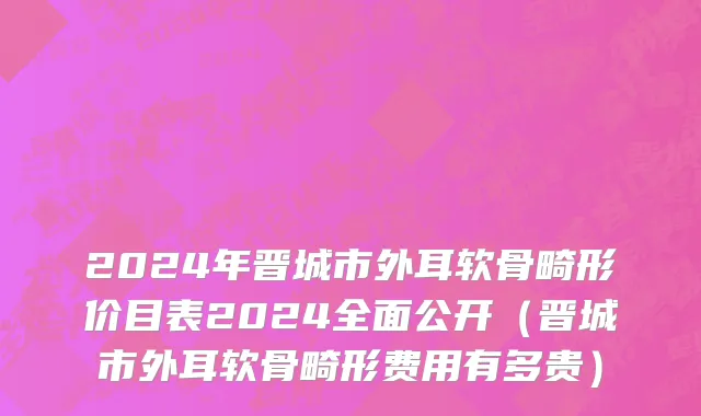 2024年晋城市外耳软骨畸形价目表2024全面公开（晋城市外耳软骨畸形费用有多贵）