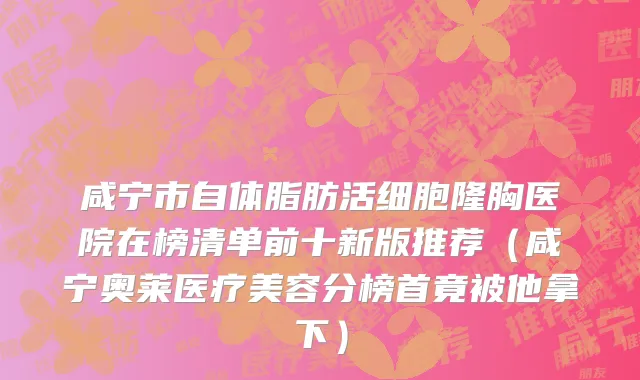 咸宁市自体脂肪活细胞隆胸医院在榜清单前十新版推荐（咸宁奥莱医疗美容分榜首竟被他拿下）
