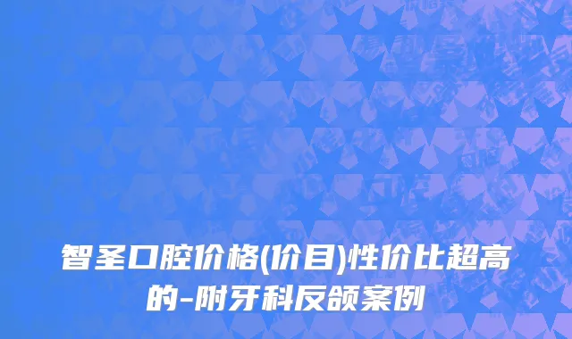 智圣口腔价格(价目)性价比超高的-附牙科反颌案例