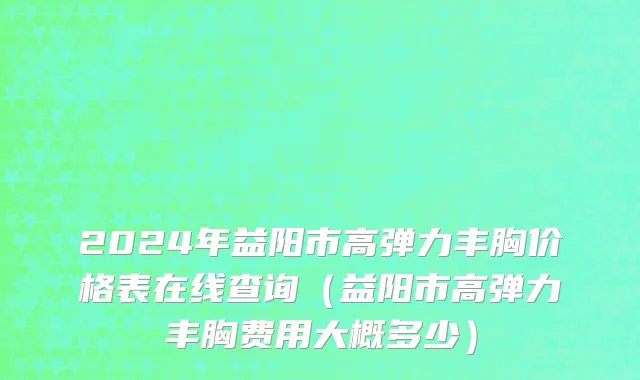 2024年益阳市高弹力丰胸价格表在线查询（益阳市高弹力丰胸费用大概多少）