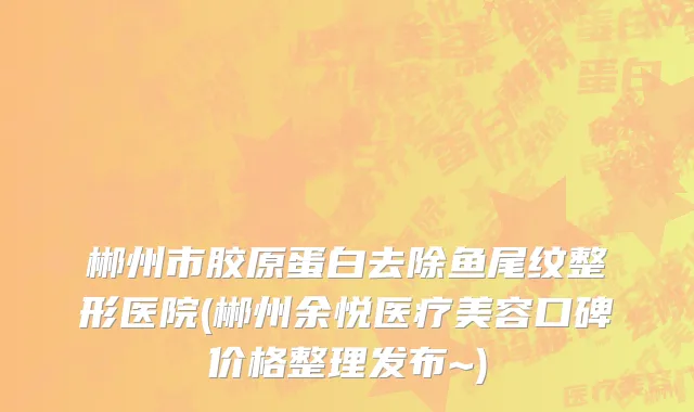 郴州市胶原蛋白去除鱼尾纹整形医院(郴州余悦医疗美容口碑价格整理发布~)