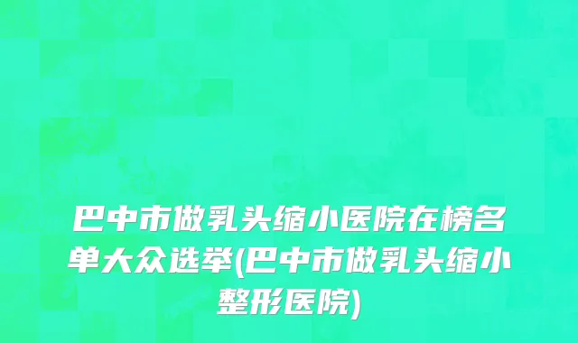 巴中市做乳头缩小医院在榜名单大众选举(巴中市做乳头缩小整形医院)
