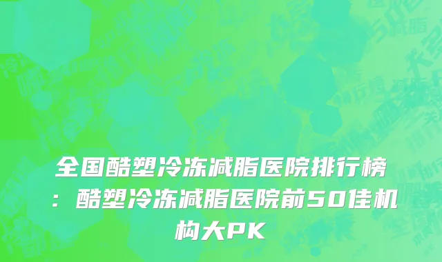 全国酷塑冷冻减脂医院排行榜：酷塑冷冻减脂医院前50佳机构大PK