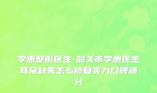 李惠整形医生-韶关市李惠医生耳朵缺失怎么修复实力口碑满分