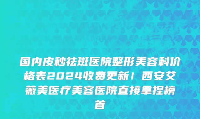 国内皮秒祛斑医院整形美容科价格表2024收费更新!西安艾薇美医疗美容医院直接拿捏榜首