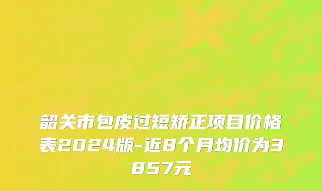 韶关市包皮过短矫正项目价格表2024版-近8个月均价为3857元