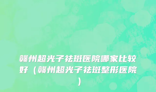 赣州超光子祛斑医院哪家比较好(赣州超光子祛斑整形医院)