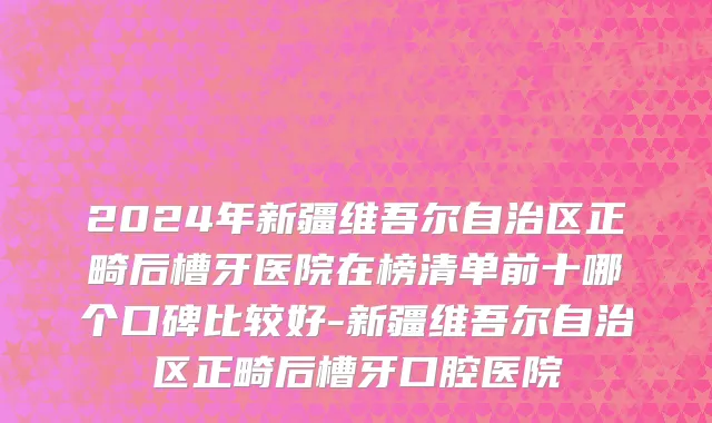 2024年新疆维吾尔自治区正畸后槽牙医院在榜清单前十哪个口碑比较好-新疆维吾尔自治区正畸后槽牙口腔医院