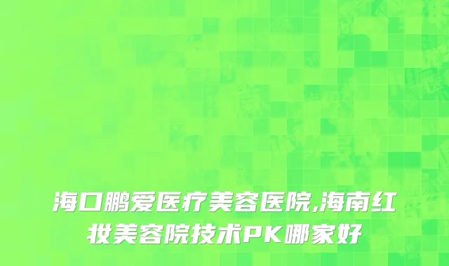 海口鹏爱医疗美容医院,海南红妆美容院技术PK哪家好