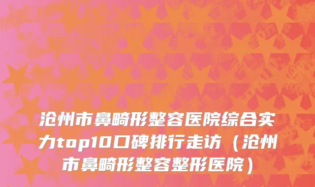 沧州市鼻畸形整容医院综合实力top10口碑排行走访（沧州市鼻畸形整容整形医院）