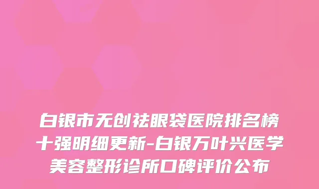 白银市无创祛眼袋医院排名榜十强明细更新-白银万叶兴医学美容整形诊所口碑评价公布