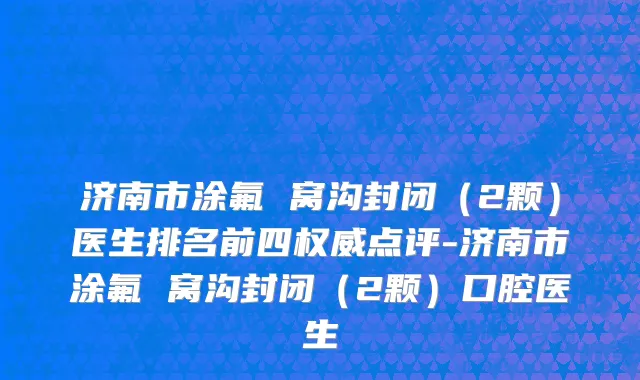济南市涂氟 窝沟封闭（2颗）医生排名前四权威点评-济南市涂氟 窝沟封闭（2颗）口腔医生