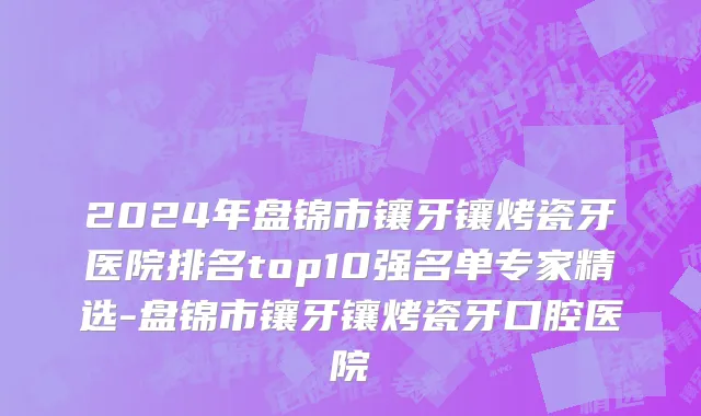 2024年盘锦市镶牙镶烤瓷牙医院排名top10强名单专家精选-盘锦市镶牙镶烤瓷牙口腔医院