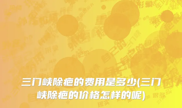 三门峡除疤的费用是多少(三门峡除疤的价格怎样的呢)