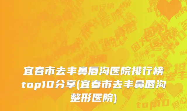 宜春市去丰鼻唇沟医院排行榜top10分享(宜春市去丰鼻唇沟整形医院)