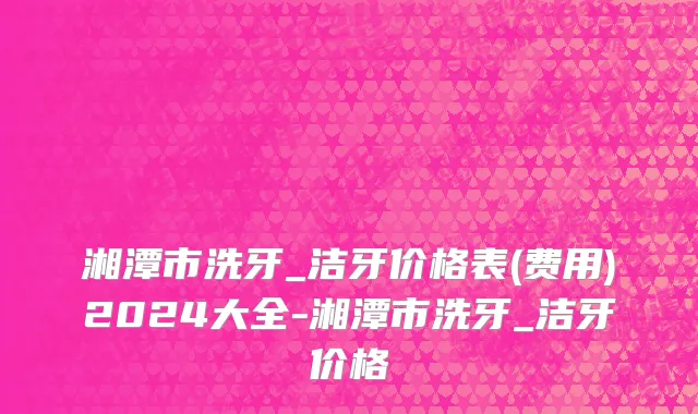湘潭市洗牙_洁牙价格表(费用)2024大全-湘潭市洗牙_洁牙价格