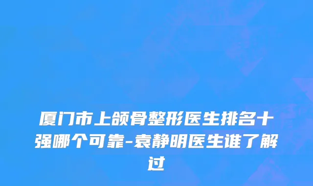 厦门市上颌骨整形医生排名十强哪个可靠-袁静明医生谁了解过