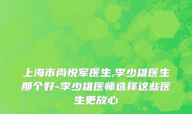 上海市尚悦军医生,李少雄医生那个好-李少雄医师选择这些医生更放心
