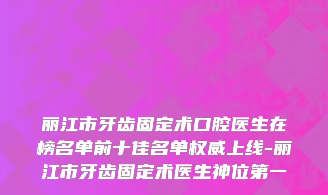丽江市牙齿固定术口腔医生在榜名单前十佳名单权威上线-丽江市牙齿固定术医生神位第一
