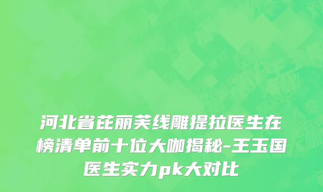 河北省芘丽芙线雕提拉医生在榜清单前十位大咖揭秘-王玉国医生实力pk大对比