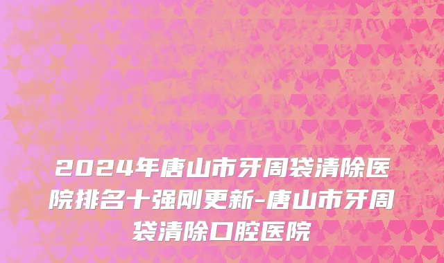 2024年唐山市牙周袋清除医院排名十强刚更新-唐山市牙周袋清除口腔医院