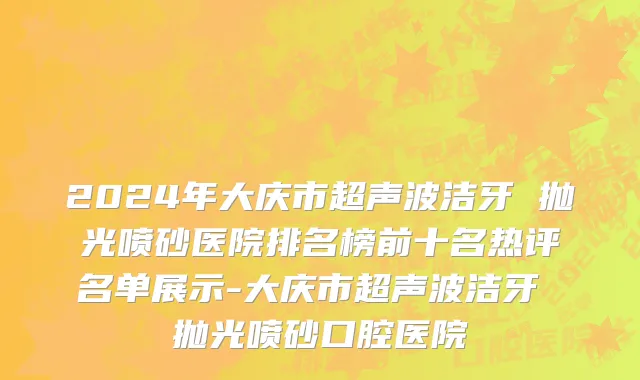 2024年大庆市超声波洁牙 抛光喷砂医院排名榜前十名热评名单展示-大庆市超声波洁牙 抛光喷砂口腔医院