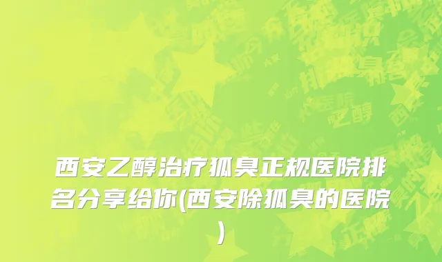西安乙醇治疗狐臭正规医院排名分享给你(西安除狐臭的医院)