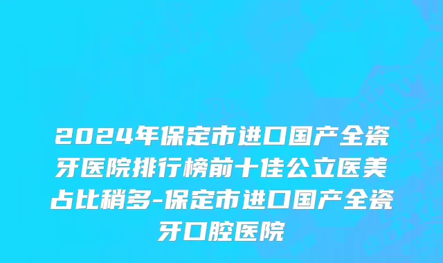 2024年保定市进口国产全瓷牙医院排行榜前十佳公立医美占比稍多-保定市进口国产全瓷牙口腔医院