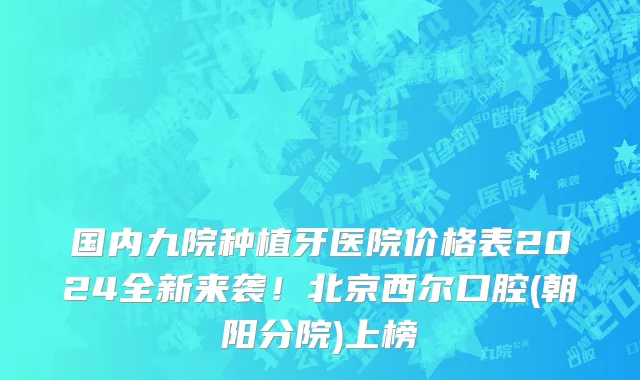 国内九院种植牙医院价格表2024全新来袭!北京西尔口腔(朝阳分院)上榜