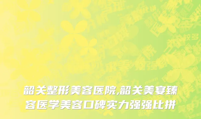 韶关整形美容医院,韶关美宴臻容医学美容口碑实力强强比拼