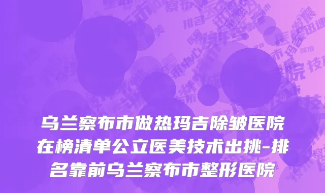 乌兰察布市做热玛吉除皱医院在榜清单公立医美技术出挑-排名靠前乌兰察布市整形医院
