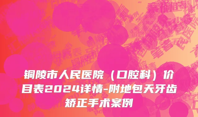铜陵市人民医院（口腔科）价目表2024详情-附地包天牙齿矫正手术案例
