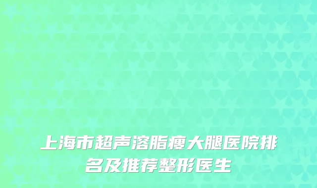 上海市超声溶脂瘦大腿医院排名及推荐整形医生